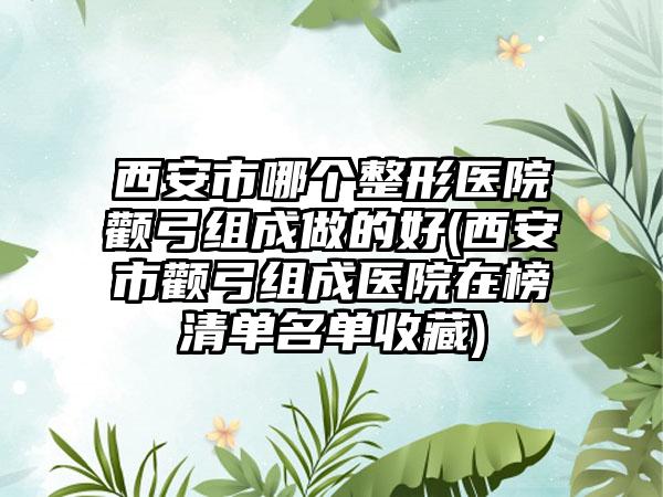 西安市哪个整形医院颧弓组成做的好(西安市颧弓组成医院在榜清单名单收藏)