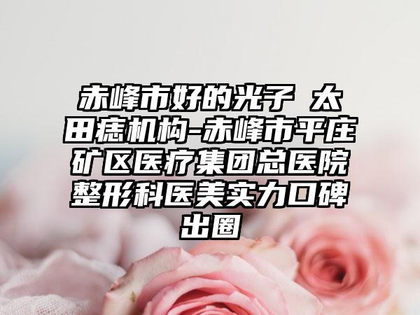 赤峰市好的光子袪太田痣机构-赤峰市平庄矿区医疗集团总医院整形科医美实力口碑出圈