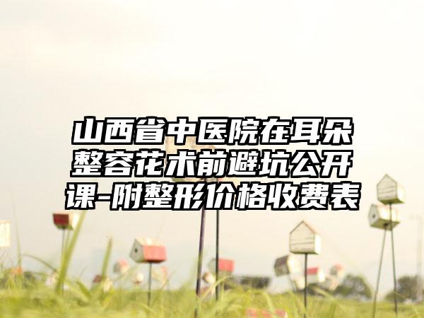 山西省中医院在耳朵整容花术前避坑公开课-附整形价格收费表