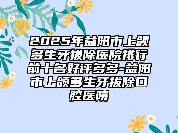 2025年益阳市上颌多生牙拔除医院排行前十名好评多多-益阳市上颌多生牙拔除口腔医院