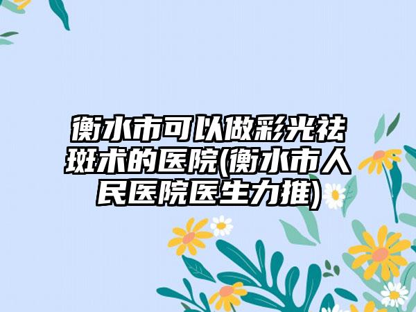 衡水市可以做彩光祛斑术的医院(衡水市人民医院医生力推)