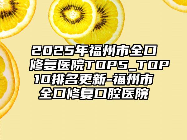 2025年福州市全口修复医院TOP5_TOP10排名更新-福州市全口修复口腔医院