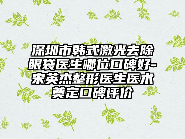 深圳市韩式激光去除眼袋医生哪位口碑好-宋英杰整形医生医术奠定口碑评价