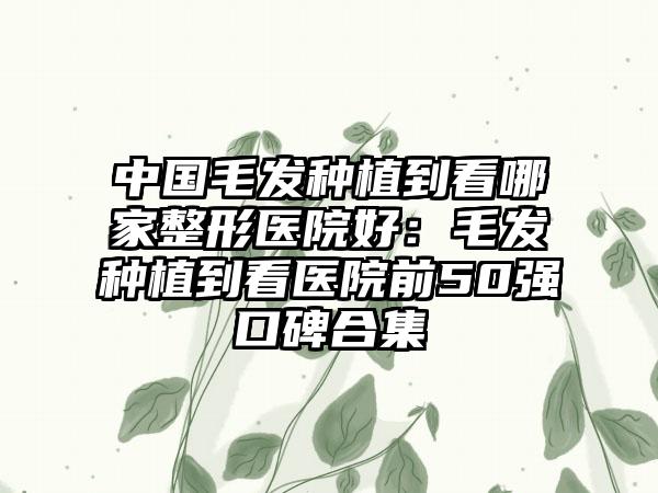 中国毛发种植到看哪家整形医院好：毛发种植到看医院前50强口碑合集