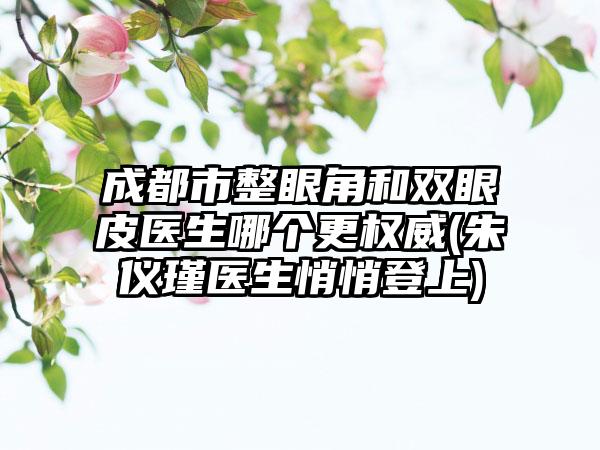 成都市整眼角和双眼皮医生哪个更权威(朱仪瑾医生悄悄登上)