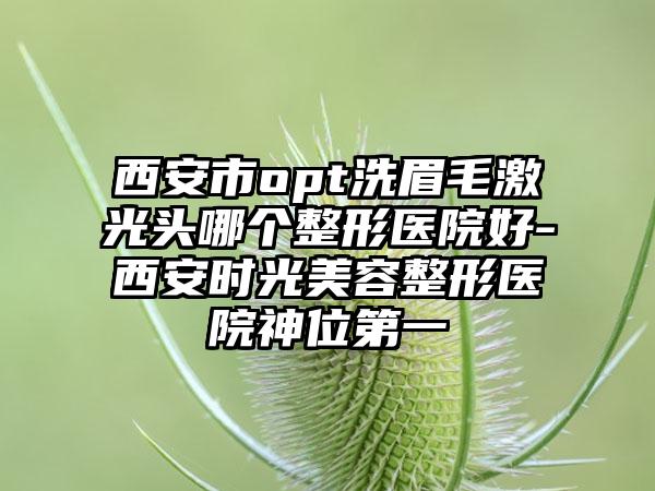 西安市opt洗眉毛激光头哪个整形医院好-西安时光美容整形医院神位第一