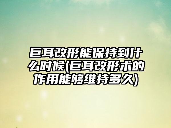 巨耳改形能保持到什么时候(巨耳改形术的作用能够维持多久)