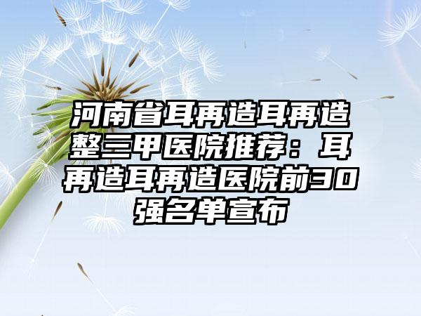 河南省耳再造耳再造整三甲医院推荐：耳再造耳再造医院前30强名单宣布