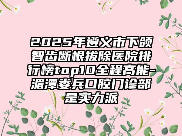 2025年遵义市下颌智齿断根拔除医院排行榜top10全程高能-湄潭娄兵口腔门诊部是实力派