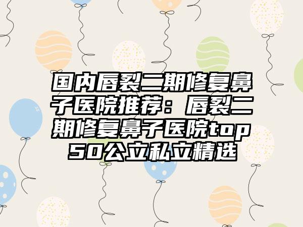 国内唇裂二期修复鼻子医院推荐：唇裂二期修复鼻子医院top50公立私立精选