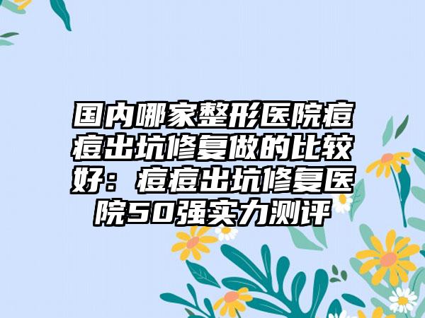 国内哪家整形医院痘痘出坑修复做的比较好：痘痘出坑修复医院50强实力测评