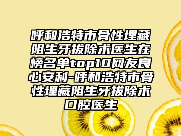 呼和浩特市骨性埋藏阻生牙拔除术医生在榜名单top10网友良心安利-呼和浩特市骨性埋藏阻生牙拔除术口腔医生