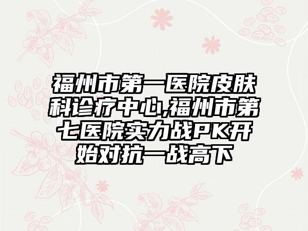 福州市第一医院皮肤科诊疗中心,福州市第七医院实力战PK开始对抗一战高下