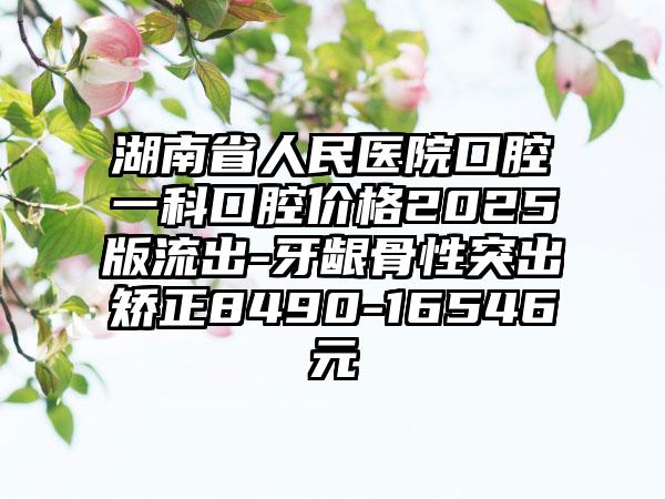 湖南省人民医院口腔一科口腔价格2025版流出-牙龈骨性突出矫正8490-16546元