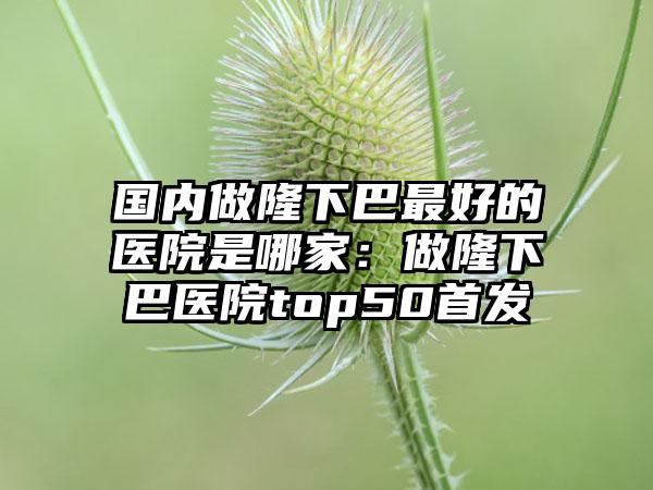 国内做隆下巴最好的医院是哪家：做隆下巴医院top50首发