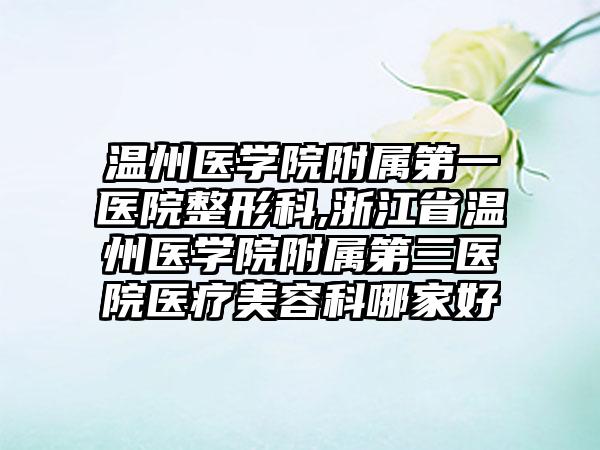 温州医学院附属第一医院整形科,浙江省温州医学院附属第三医院医疗美容科哪家好