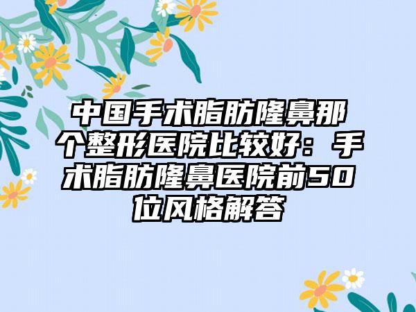 中国手术脂肪隆鼻那个整形医院比较好：手术脂肪隆鼻医院前50位风格解答