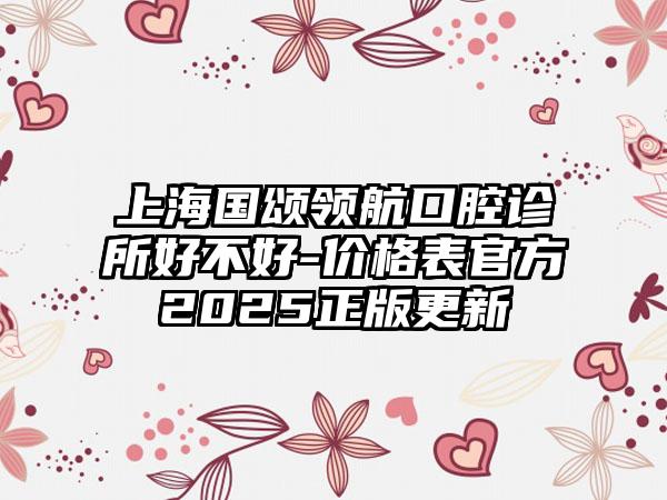 上海国颂领航口腔诊所好不好-价格表官方2025正版更新