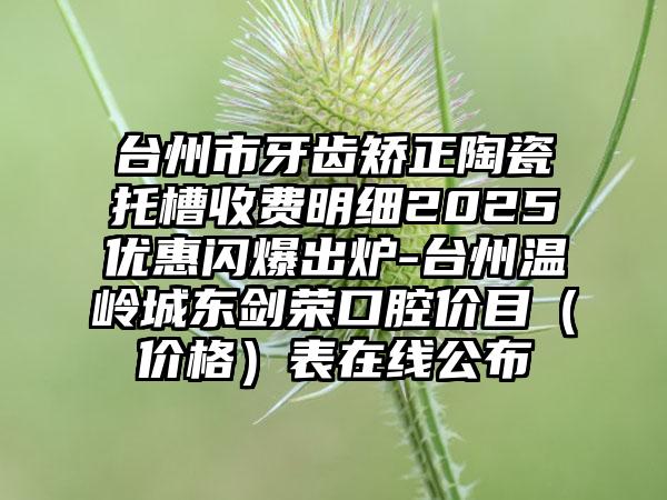 台州市牙齿矫正陶瓷托槽收费明细2025优惠闪爆出炉-台州温岭城东剑荣口腔价目（价格）表在线公布