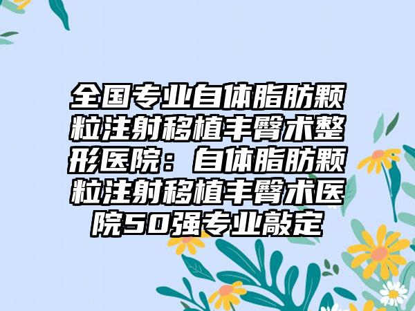 全国专业自体脂肪颗粒注射移植丰臀术整形医院：自体脂肪颗粒注射移植丰臀术医院50强专业敲定