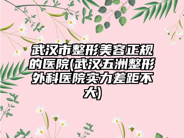 武汉市整形美容正规的医院(武汉五洲整形外科医院实力差距不大)