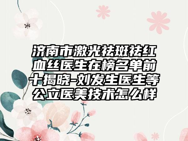 济南市激光祛斑祛红血丝医生在榜名单前十揭晓-刘发生医生等公立医美技术怎么样