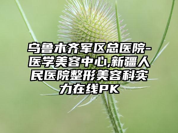 乌鲁木齐军区总医院-医学美容中心,新疆人民医院整形美容科实力在线PK