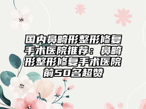 国内鼻畸形整形修复手术医院推荐：鼻畸形整形修复手术医院前50名超赞