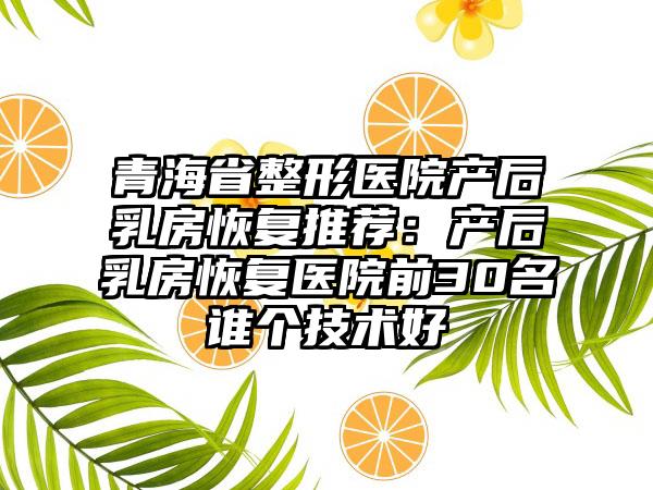 青海省整形医院产后乳房恢复推荐：产后乳房恢复医院前30名谁个技术好