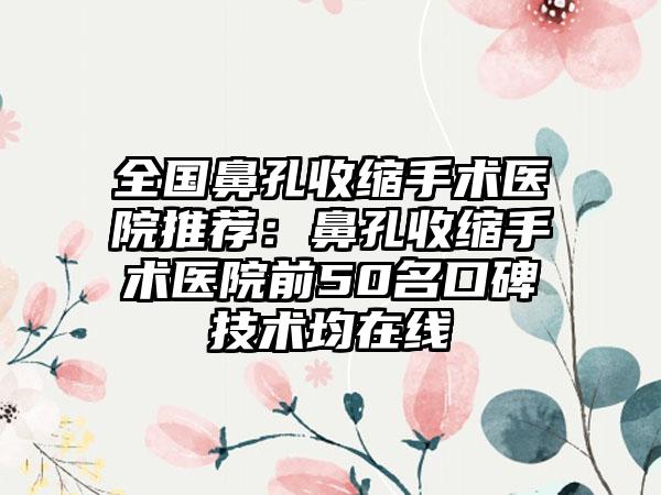 全国鼻孔收缩手术医院推荐：鼻孔收缩手术医院前50名口碑技术均在线