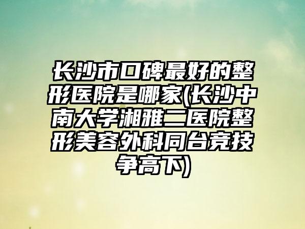 长沙市口碑最好的整形医院是哪家(长沙中南大学湘雅二医院整形美容外科同台竞技争高下)