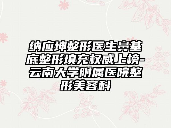 纳应坤整形医生鼻基底整形填充权威上榜-云南大学附属医院整形美容科
