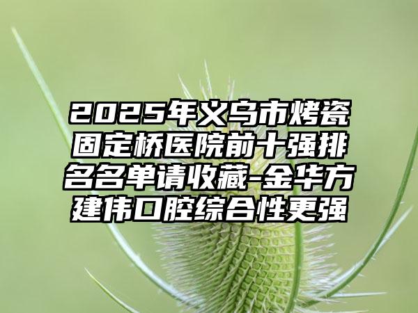 2025年义乌市烤瓷固定桥医院前十强排名名单请收藏-金华方建伟口腔综合性更强
