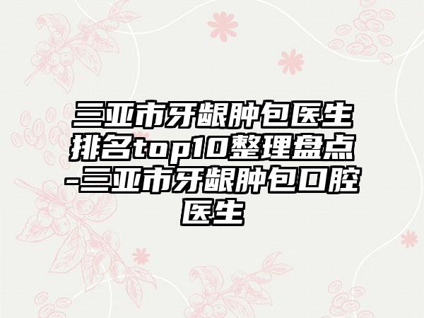 三亚市牙龈肿包医生排名top10整理盘点-三亚市牙龈肿包口腔医生