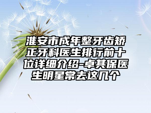 淮安市成年整牙齿矫正牙科医生排行前十位详细介绍-卓其保医生明星常去这几个