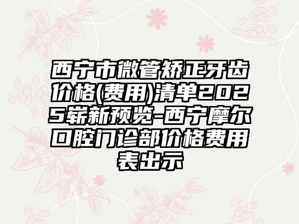西宁市微管矫正牙齿价格(费用)清单2025崭新预览-西宁摩尔口腔门诊部价格费用表出示