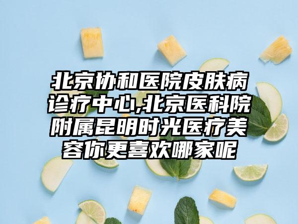 北京协和医院皮肤病诊疗中心,北京医科院附属昆明时光医疗美容你更喜欢哪家呢