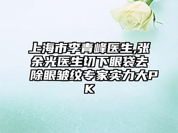 上海市李青峰医生,张余光医生切下眼袋去除眼皱纹专家实力大PK