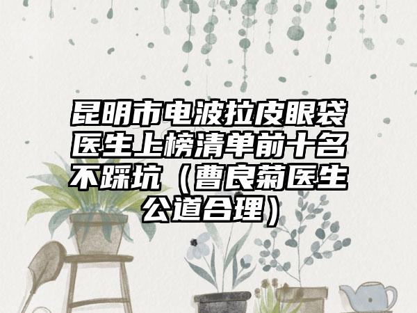 昆明市电波拉皮眼袋医生上榜清单前十名不踩坑（曹良菊医生公道合理）
