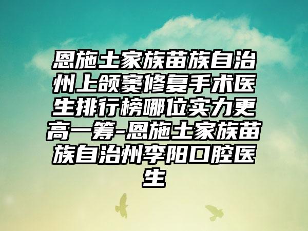 恩施土家族苗族自治州上颌窦修复手术医生排行榜哪位实力更高一筹-恩施土家族苗族自治州李阳口腔医生