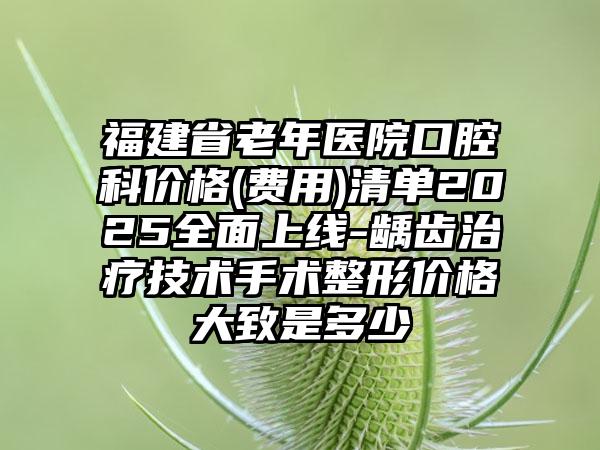 福建省老年医院口腔科价格(费用)清单2025全面上线-龋齿治疗技术手术整形价格大致是多少