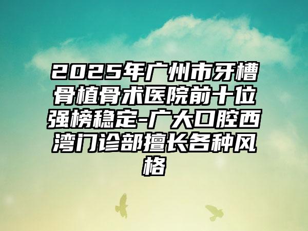 2025年广州市牙槽骨植骨术医院前十位强榜稳定-广大口腔西湾门诊部擅长各种风格