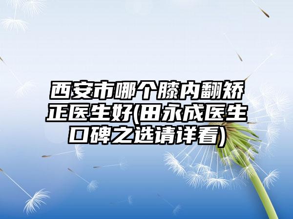 西安市哪个膝内翻矫正医生好(田永成医生口碑之选请详看)