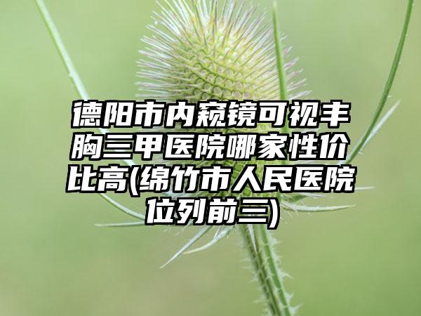 德阳市内窥镜可视丰胸三甲医院哪家性价比高(绵竹市人民医院位列前三)