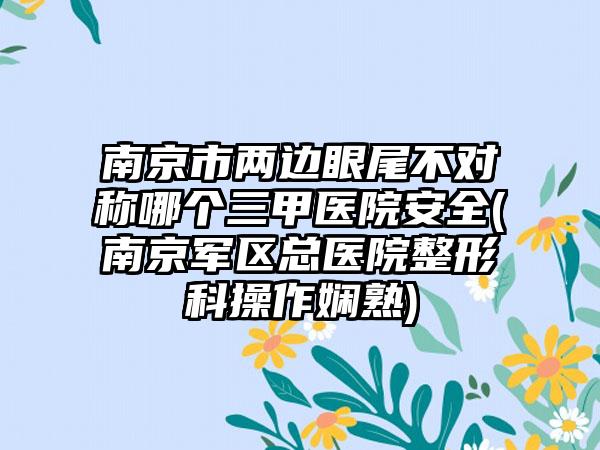 南京市两边眼尾不对称哪个三甲医院安全(南京军区总医院整形科操作娴熟)