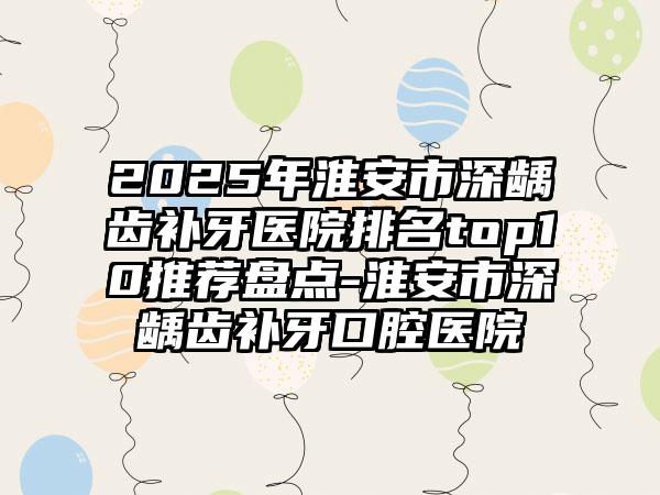 2025年淮安市深龋齿补牙医院排名top10推荐盘点-淮安市深龋齿补牙口腔医院