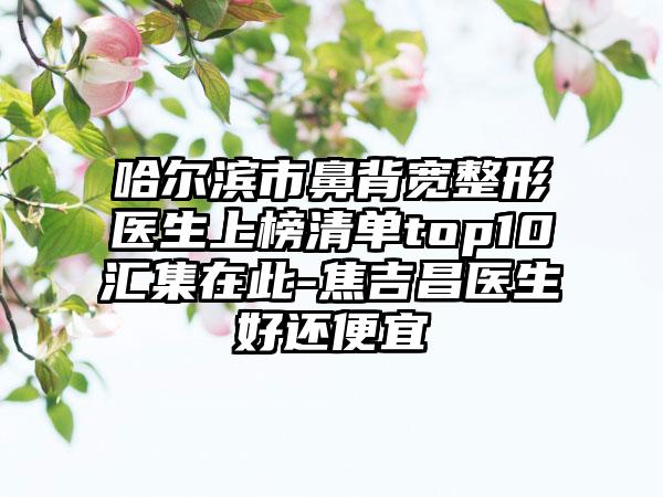 哈尔滨市鼻背宽整形医生上榜清单top10汇集在此-焦吉昌医生好还便宜