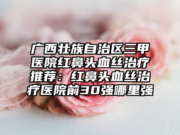 广西壮族自治区三甲医院红鼻头血丝治疗推荐：红鼻头血丝治疗医院前30强哪里强