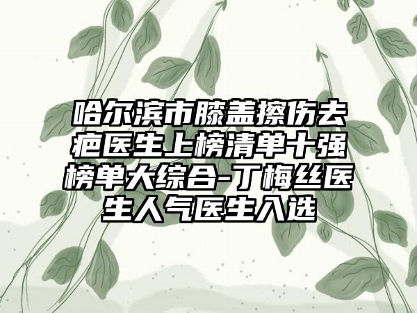 哈尔滨市膝盖擦伤去疤医生上榜清单十强榜单大综合-丁梅丝医生人气医生入选