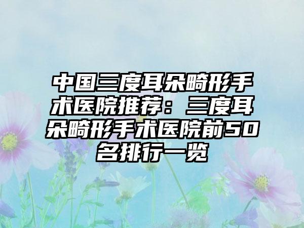 中国三度耳朵畸形手术医院推荐：三度耳朵畸形手术医院前50名排行一览